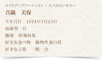 スパカウンセラー　真鍋　美保
生年月日　1974年7月23日
血液型　O
趣味　情報収集
好きな食べ物　動物性蛋白質
好きな言葉　一期一会